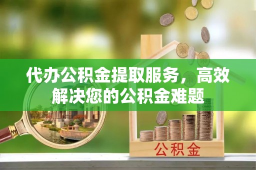 南雄代办公积金提取服务，高效解决您的公积金难题