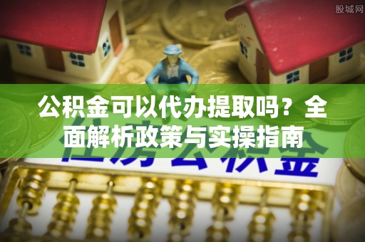 南雄公积金可以代办提取吗？全面解析政策与实操指南