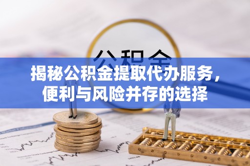南雄揭秘公积金提取代办服务，便利与风险并存的选择