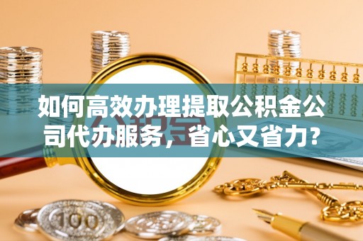 南雄如何高效办理提取公积金公司代办服务，省心又省力？