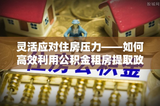 南雄灵活应对住房压力——如何高效利用公积金租房提取政策