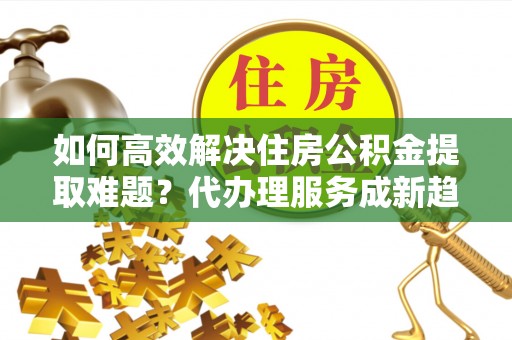 南雄如何高效解决住房公积金提取难题？代办理服务成新趋势