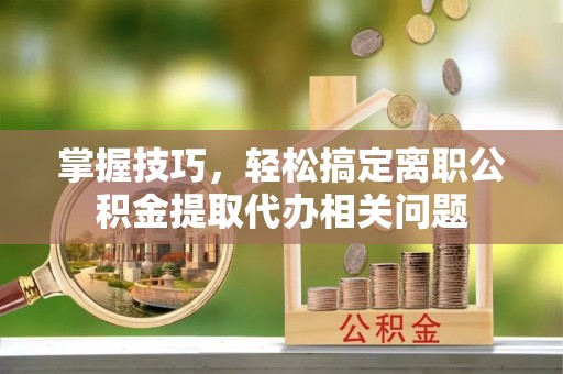 南雄掌握技巧，轻松搞定离职公积金提取代办相关问题