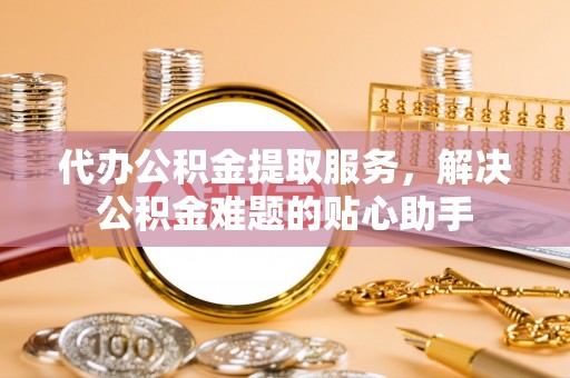 南雄代办公积金提取服务，解决公积金难题的贴心助手
