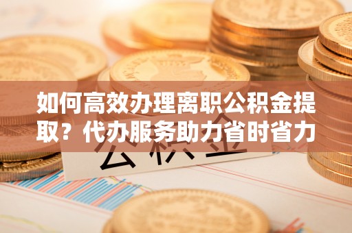 南雄如何高效办理离职公积金提取？代办服务助力省时省力