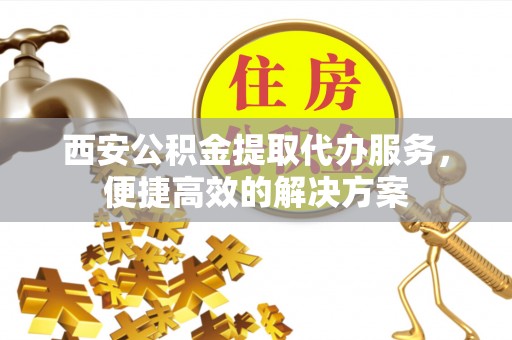 南雄西安公积金提取代办服务，便捷高效的解决方案