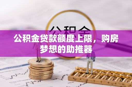 南雄公积金贷款额度上限，购房梦想的助推器