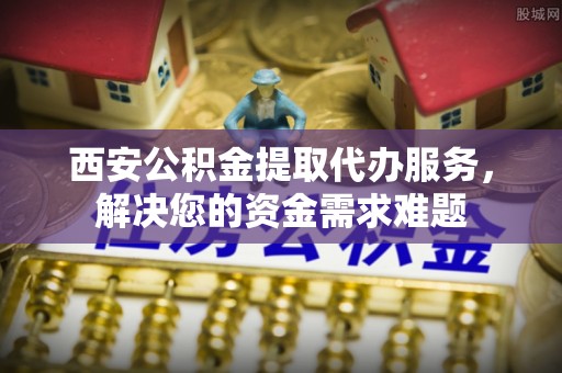 南雄西安公积金提取代办服务，解决您的资金需求难题