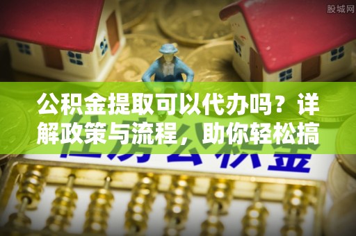 南雄公积金提取可以代办吗？详解政策与流程，助你轻松搞定！