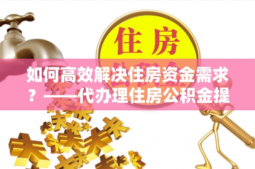 南雄如何高效解决住房资金需求？——代办理住房公积金提取服务全解析