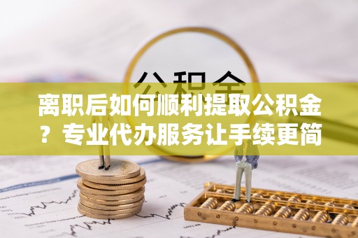 南雄离职后如何顺利提取公积金？专业代办服务让手续更简单