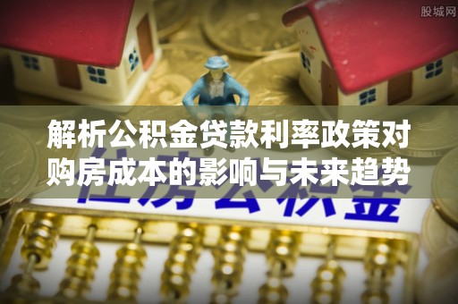 南雄解析公积金贷款利率政策对购房成本的影响与未来趋势