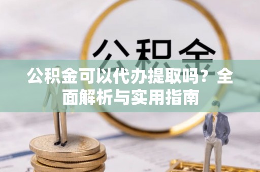 南雄公积金可以代办提取吗？全面解析与实用指南