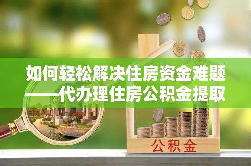 南雄如何轻松解决住房资金难题——代办理住房公积金提取服务详解