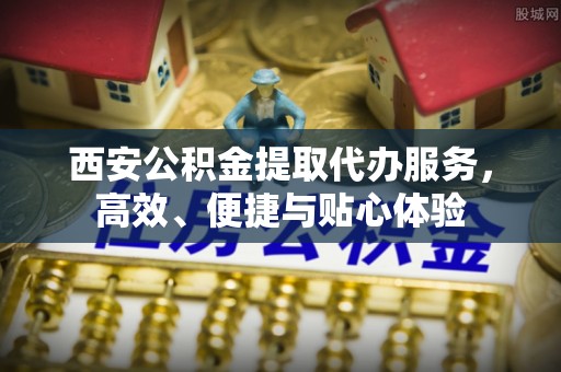 南雄西安公积金提取代办服务，高效、便捷与贴心体验