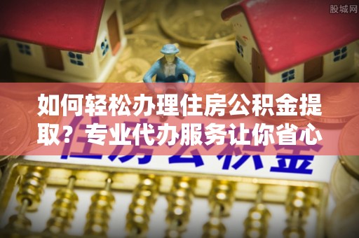 南雄如何轻松办理住房公积金提取？专业代办服务让你省心无忧