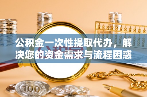 南雄公积金一次性提取代办，解决您的资金需求与流程困惑