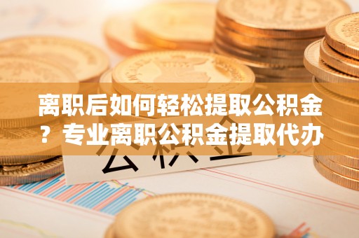 南雄离职后如何轻松提取公积金？专业离职公积金提取代办服务指南
