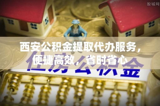 南雄西安公积金提取代办服务，便捷高效，省时省心