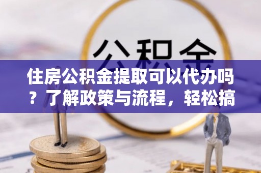 南雄住房公积金提取可以代办吗？了解政策与流程，轻松搞定公积金提取