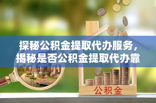 南雄探秘公积金提取代办服务，揭秘是否公积金提取代办靠谱吗？