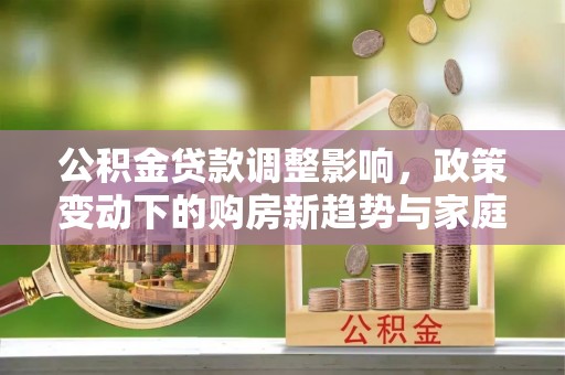南雄公积金贷款调整影响，政策变动下的购房新趋势与家庭财务规划