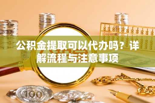 南雄公积金提取可以代办吗？详解流程与注意事项