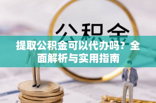 南雄提取公积金可以代办吗？全面解析与实用指南